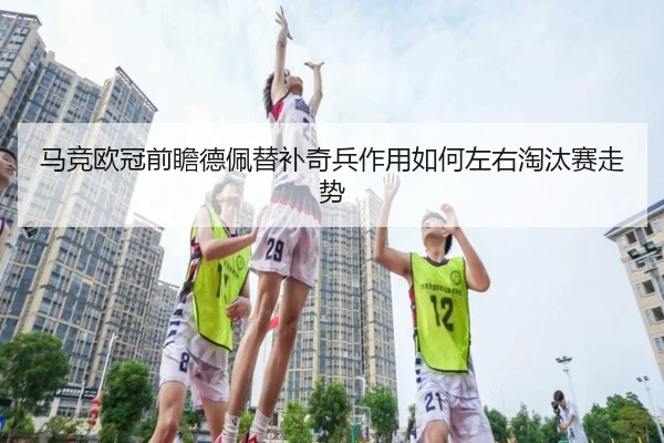马竞欧冠前瞻德佩替补奇兵作用如何左右淘汰赛走势