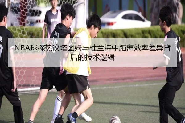 NBA球探热议塔图姆与杜兰特中距离效率差异背后的技术逻辑 - kaiyun