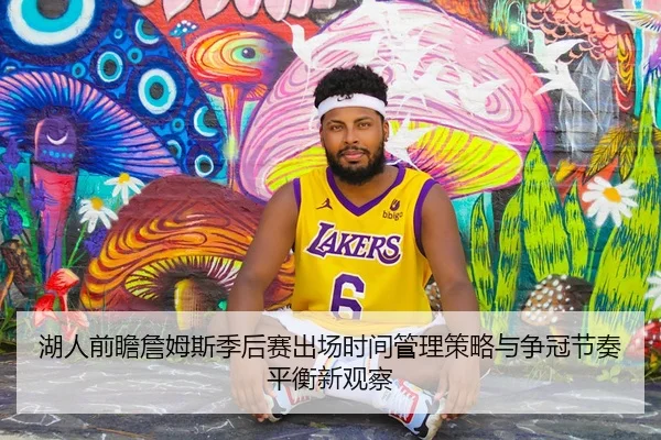 湖人前瞻詹姆斯季后赛出场时间管理策略与争冠节奏平衡新观察 - kaiyun