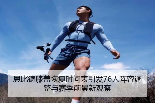 恩比德膝盖恢复时间表引发76人阵容调整与赛季前景新观察 - kaiyun