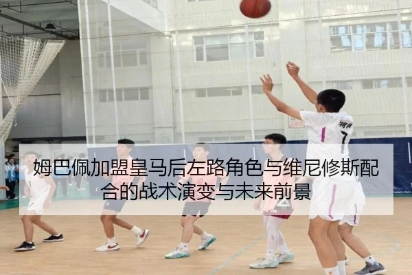 姆巴佩加盟皇马后左路角色与维尼修斯配合的战术演变与未来前景