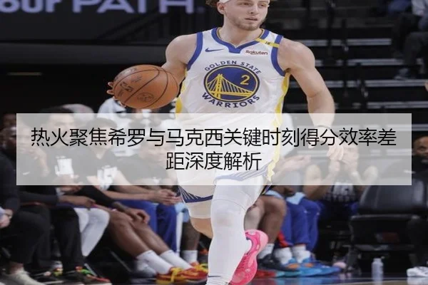 热火聚焦希罗与马克西关键时刻得分效率差距深度解析 - kaiyun