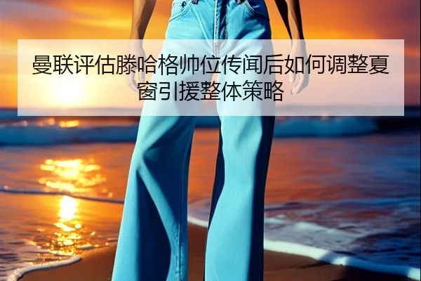 曼联评估滕哈格帅位传闻后如何调整夏窗引援整体策略 - kaiyun